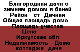 Благородная дача с зимним домом и баней › Район ­ ст. Дачная › Общая площадь дома ­ 50 › Площадь участка ­ 700 › Цена ­ 680 000 - Иркутская обл. Недвижимость » Дома, коттеджи, дачи продажа   